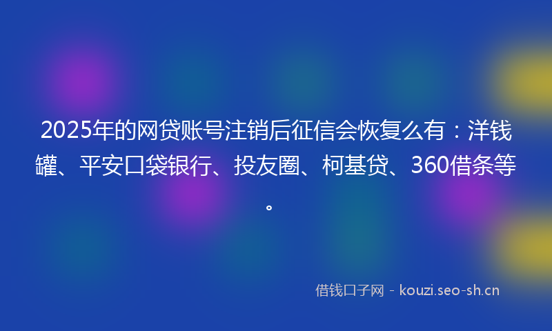 2025年的网贷账号注销后征信会恢复么有：洋钱罐、平安口袋银行、投友圈、柯基贷、360借条等。
