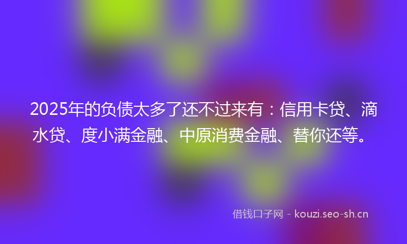 2025年的负债太多了还不过来有：信用卡贷、滴水贷、度小满金融、中原消费金融、替你还等。