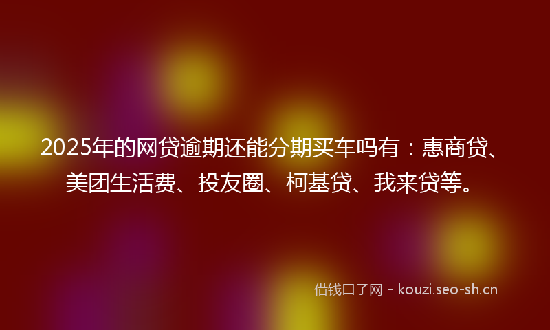 2025年的网贷逾期还能分期买车吗有：惠商贷、美团生活费、投友圈、柯基贷、我来贷等。