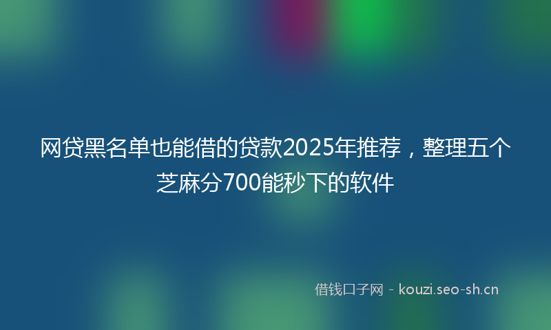 网贷黑名单也能借的贷款2025年推荐，整理五个芝麻分700能秒下的软件