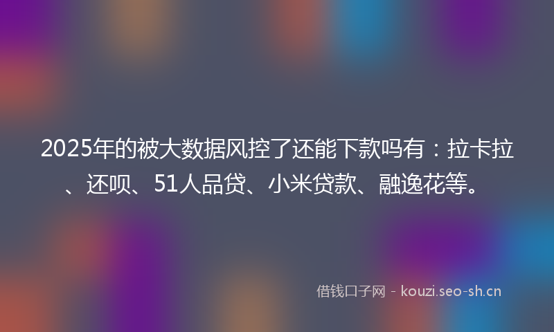2025年的被大数据风控了还能下款吗有：拉卡拉、还呗、51人品贷、小米贷款、融逸花等。