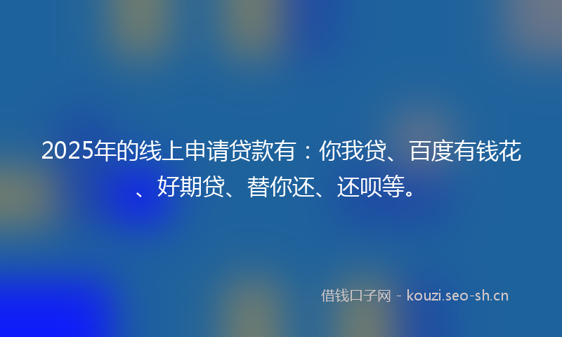 2025年的线上申请贷款有：你我贷、百度有钱花、好期贷、替你还、还呗等。