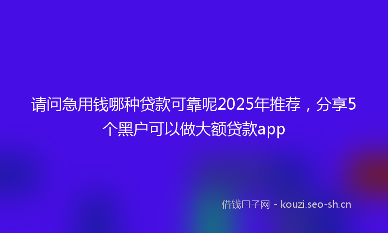 请问急用钱哪种贷款可靠呢2025年推荐，分享5个黑户可以做大额贷款app