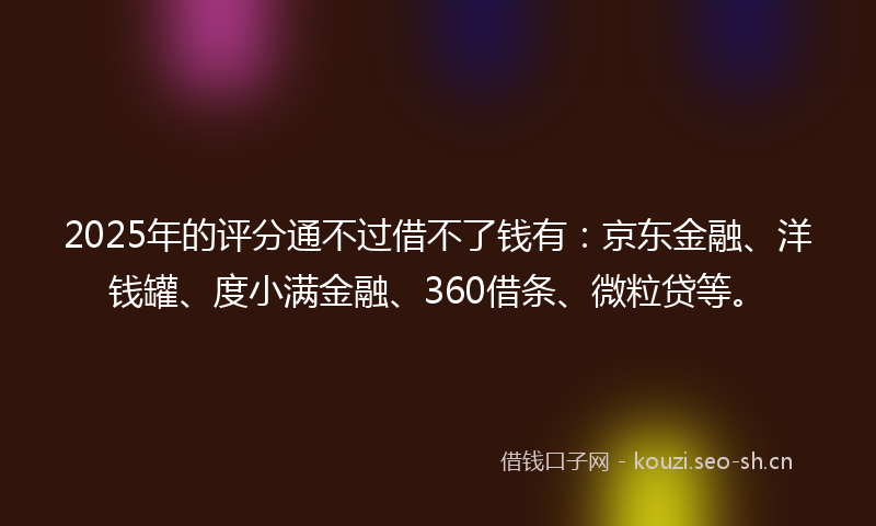 2025年的评分通不过借不了钱有：京东金融、洋钱罐、度小满金融、360借条、微粒贷等。