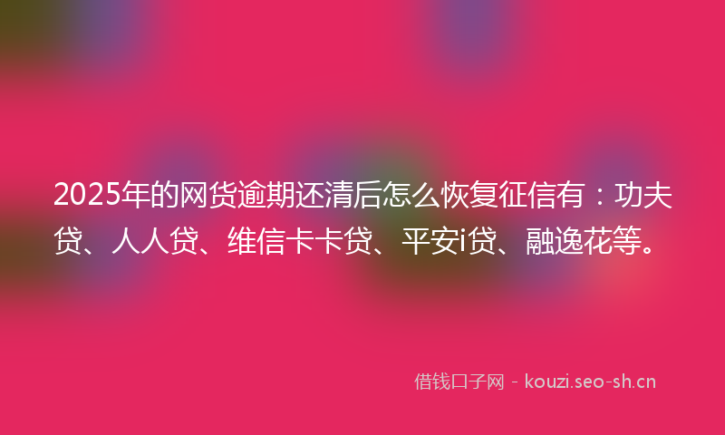 2025年的网货逾期还清后怎么恢复征信有：功夫贷、人人贷、维信卡卡贷、平安i贷、融逸花等。