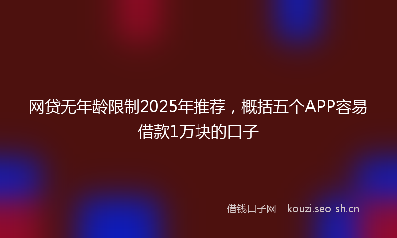 网贷无年龄限制2025年推荐，概括五个APP容易借款1万块的口子