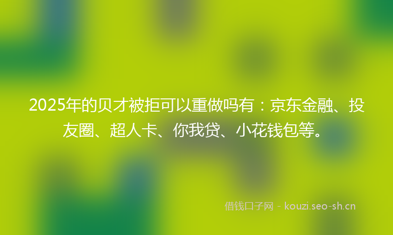 2025年的贝才被拒可以重做吗有：京东金融、投友圈、超人卡、你我贷、小花钱包等。