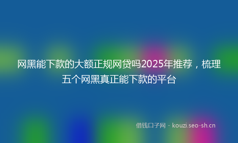 网黑能下款的大额正规网贷吗2025年推荐，梳理五个网黑真正能下款的平台
