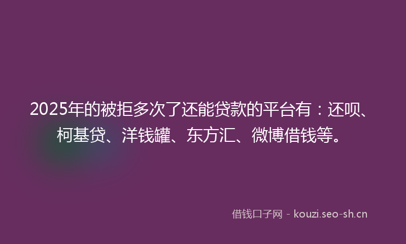 2025年的被拒多次了还能贷款的平台有：还呗、柯基贷、洋钱罐、东方汇、微博借钱等。