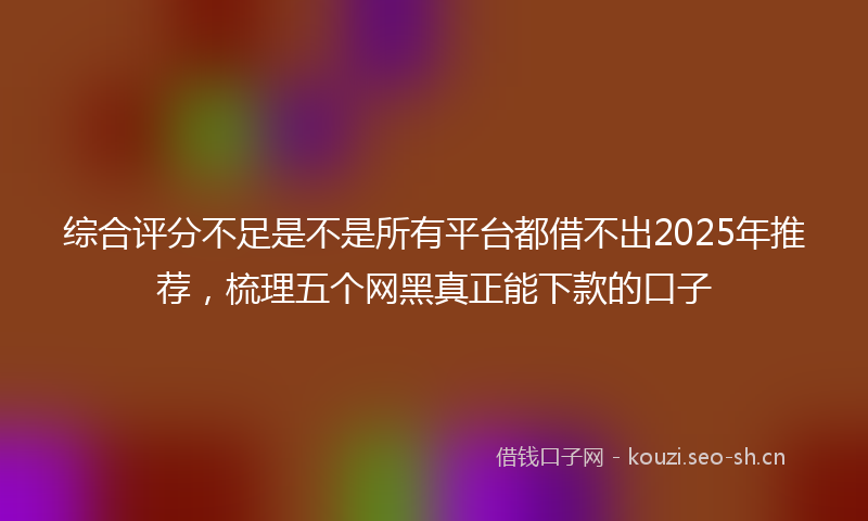 综合评分不足是不是所有平台都借不出2025年推荐,梳理五个网黑真正能下款的口子