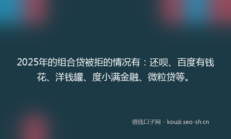 2025年的组合贷被拒的情况有：还呗、百度有钱花、洋钱罐、度小满金融、微粒贷等。