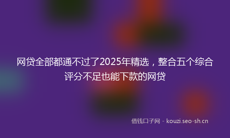 网贷全部都通不过了2025年精选，整合五个综合评分不足也能下款的网贷
