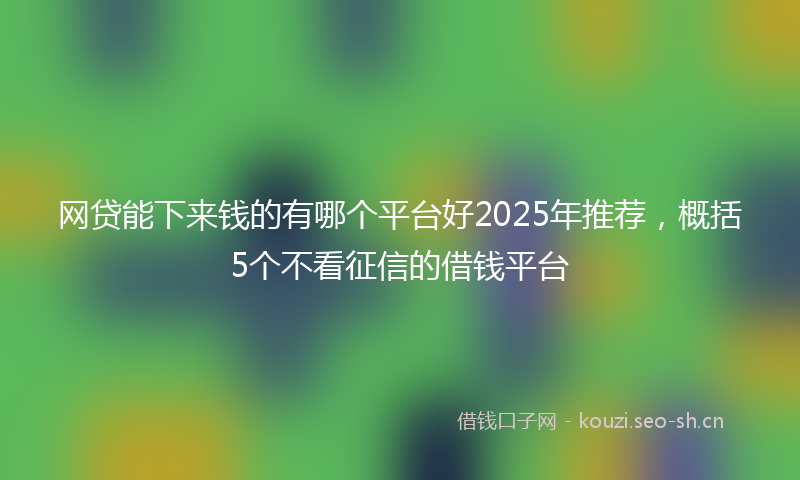 网贷能下来钱的有哪个平台好2025年推荐，概括5个不看征信的借钱平台