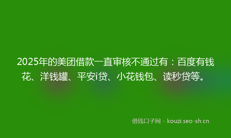 2025年的美团借款一直审核不通过有：百度有钱花、洋钱罐、平安i贷、小花钱包、读秒贷等。