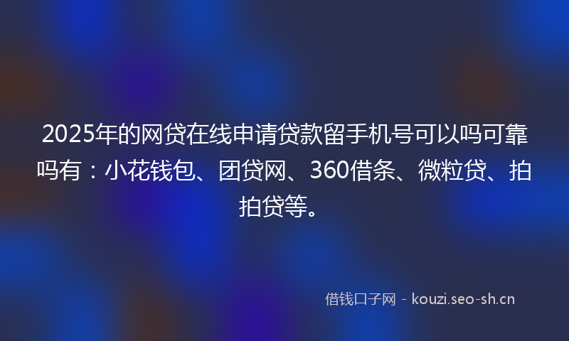 2025年的网贷在线申请贷款留手机号可以吗可靠吗有：小花钱包、团贷网、360借条、微粒贷、拍拍贷等。