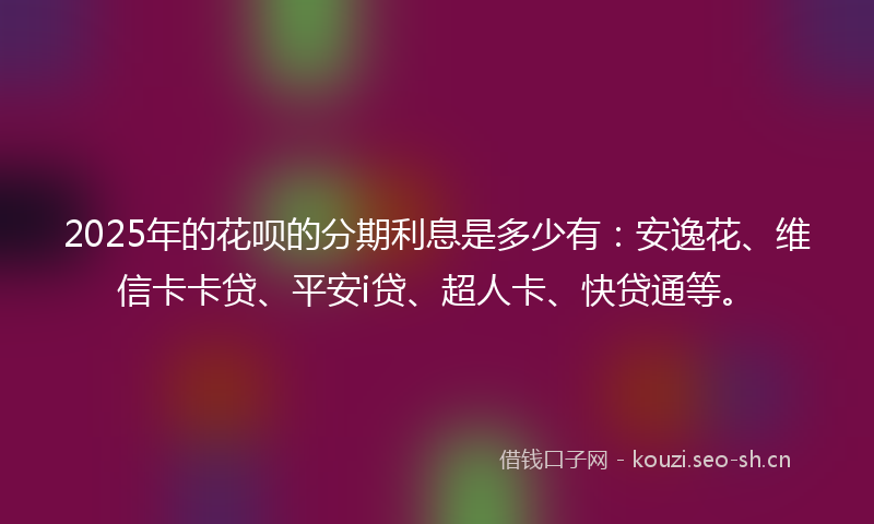 2025年的花呗的分期利息是多少有：安逸花、维信卡卡贷、平安i贷、超人卡、快贷通等。