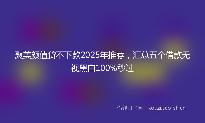聚美颜值贷不下款2025年推荐，汇总五个借款无视黑白100%秒过