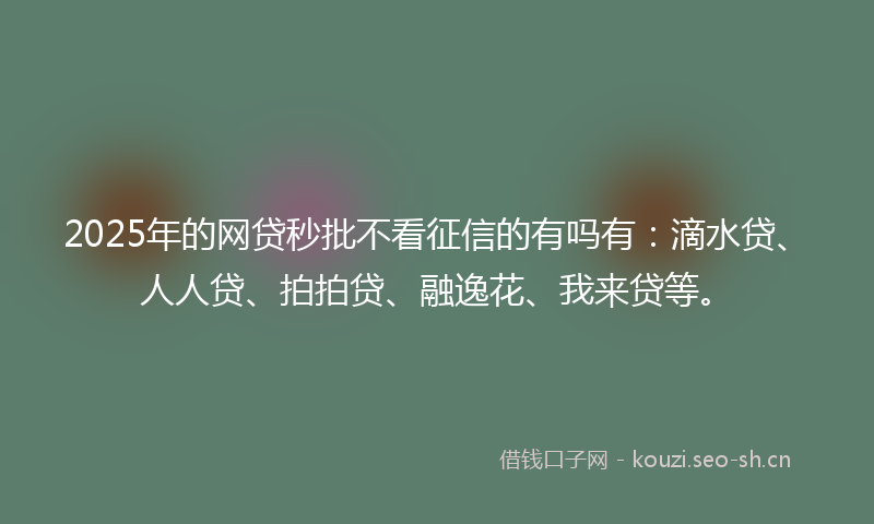 2025年的网贷秒批不看征信的有吗有：滴水贷、人人贷、拍拍贷、融逸花、我来贷等。