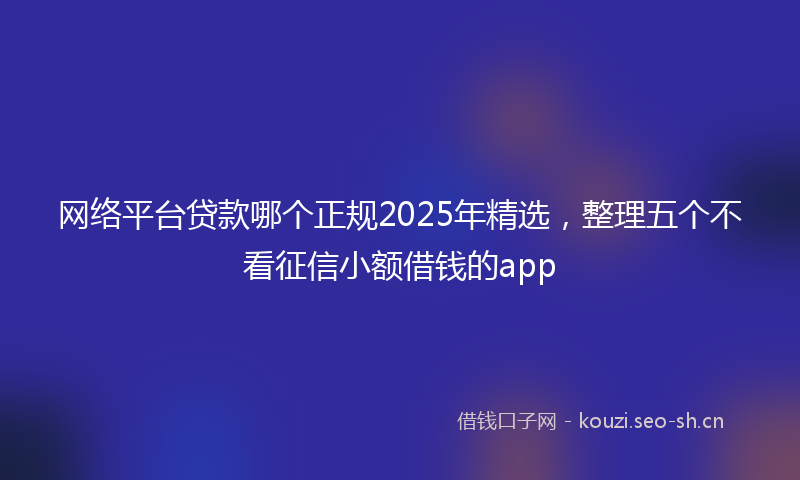 网络平台贷款哪个正规2025年精选，整理五个不看征信小额借钱的app