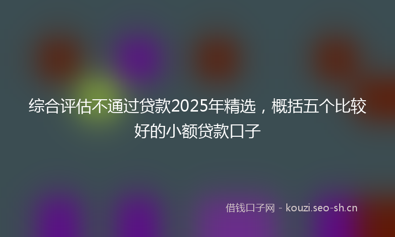 综合评估不通过贷款2025年精选，概括五个比较好的小额贷款口子