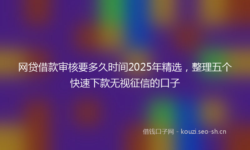 网贷借款审核要多久时间2025年精选，整理五个快速下款无视征信的口子