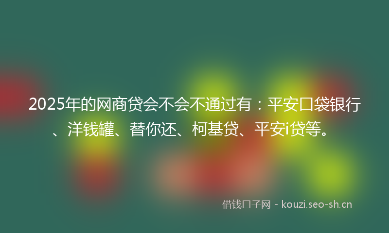2025年的网商贷会不会不通过有：平安口袋银行、洋钱罐、替你还、柯基贷、平安i贷等。