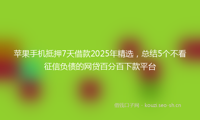 苹果手机抵押7天借款2025年精选,总结5个不看征信负债的网贷百分百下款平台