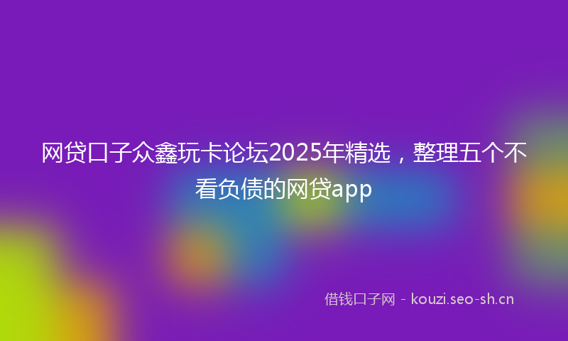 网贷口子众鑫玩卡论坛2025年精选，整理五个不看负债的网贷app