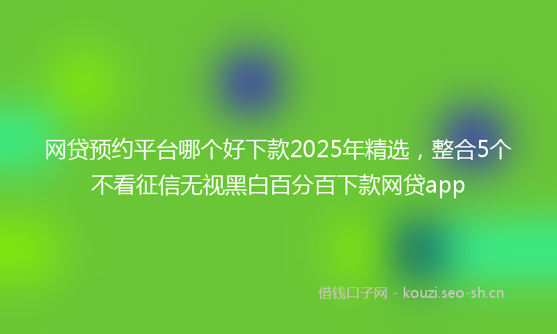 网贷预约平台哪个好下款2025年精选，整合5个不看征信无视黑白百分百下款网贷app