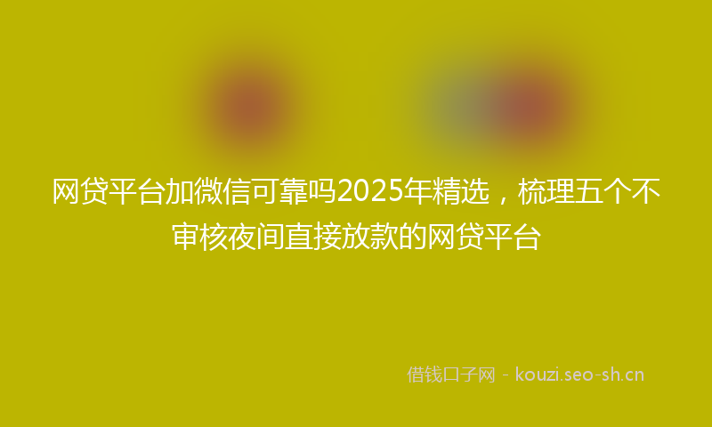 网贷平台加微信可靠吗2025年精选，梳理五个不审核夜间直接放款的网贷平台