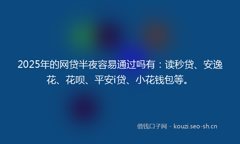 2025年的网贷半夜容易通过吗有：读秒贷、安逸花、花呗、平安i贷、小花钱包等。