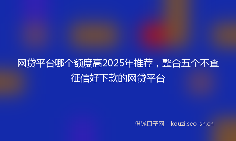 网贷平台哪个额度高2025年推荐，整合五个不查征信好下款的网贷平台