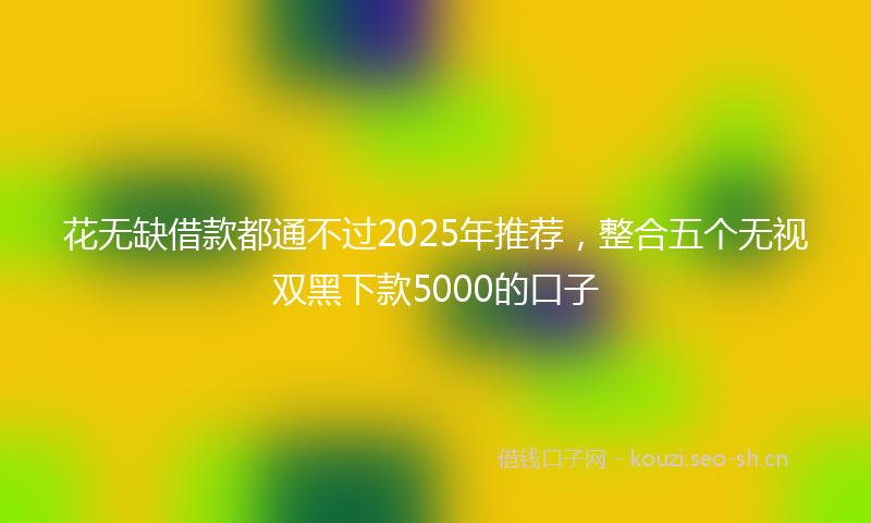 花无缺借款都通不过2025年推荐，整合五个无视双黑下款5000的口子