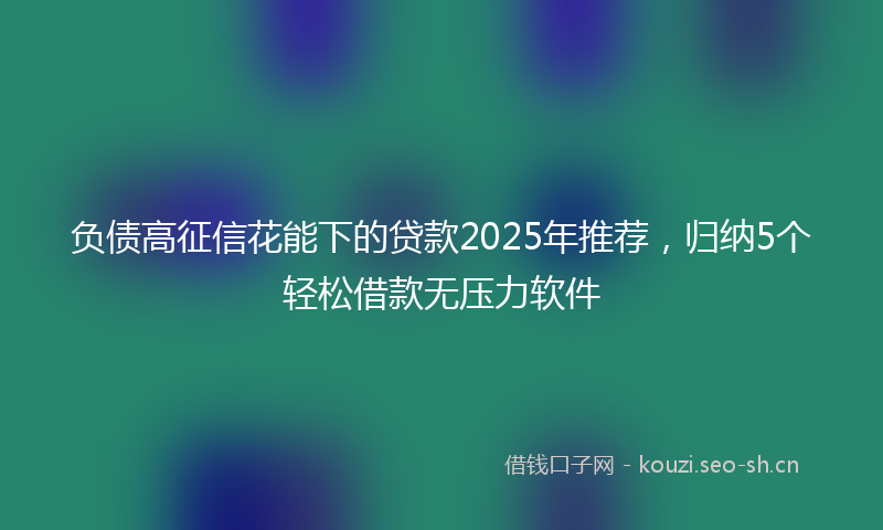 负债高征信花能下的贷款2025年推荐，归纳5个轻松借款无压力软件