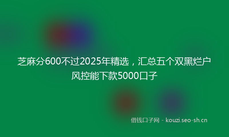 芝麻分600不过2025年精选，汇总五个双黑烂户风控能下款5000口子