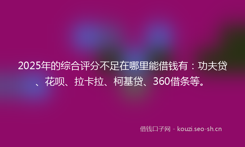 2025年的综合评分不足在哪里能借钱有：功夫贷、花呗、拉卡拉、柯基贷、360借条等。