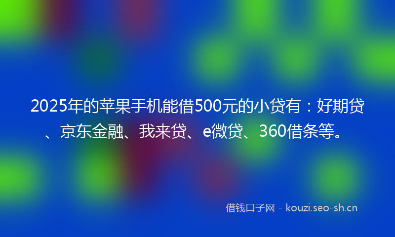 2025年的苹果手机能借500元的小贷有：好期贷、京东金融、我来贷、e微贷、360借条等。