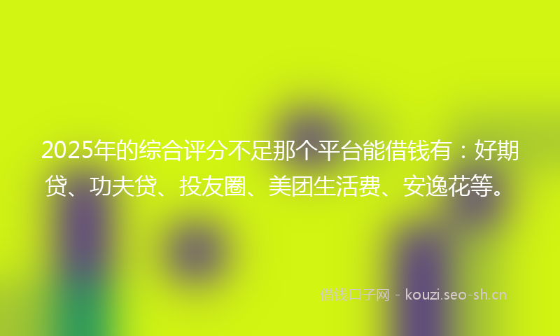 2025年的综合评分不足那个平台能借钱有：好期贷、功夫贷、投友圈、美团生活费、安逸花等。