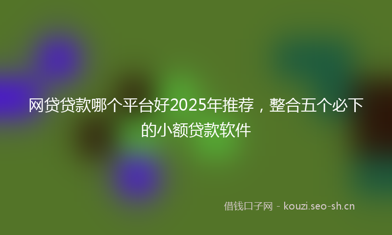 网贷贷款哪个平台好2025年推荐，整合五个必下的小额贷款软件