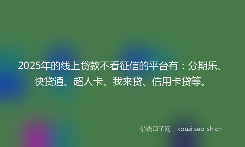 2025年的线上贷款不看征信的平台有：分期乐、快贷通、超人卡、我来贷、信用卡贷等。