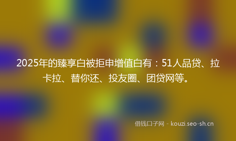 2025年的臻享白被拒申增值白有：51人品贷、拉卡拉、替你还、投友圈、团贷网等。