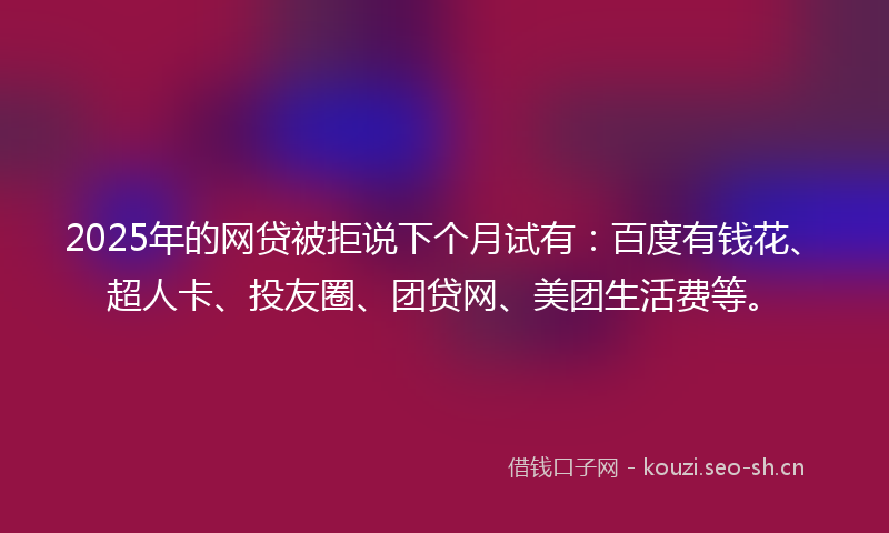 2025年的网贷被拒说下个月试有：百度有钱花、超人卡、投友圈、团贷网、美团生活费等。