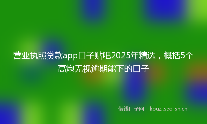 营业执照贷款app口子贴吧2025年精选，概括5个高炮无视逾期能下的口子