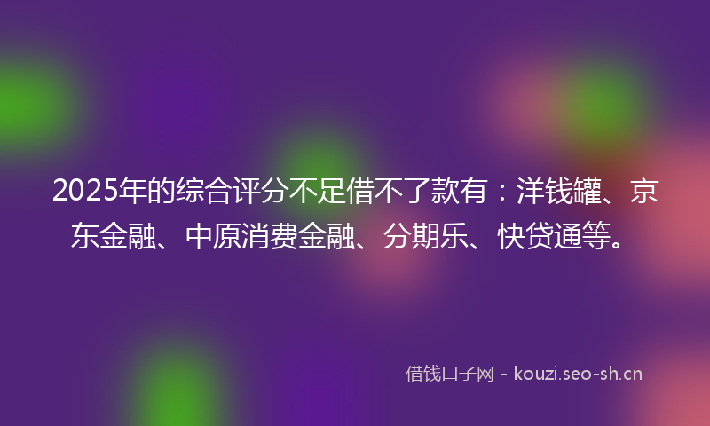 2025年的综合评分不足借不了款有：洋钱罐、京东金融、中原消费金融、分期乐、快贷通等。