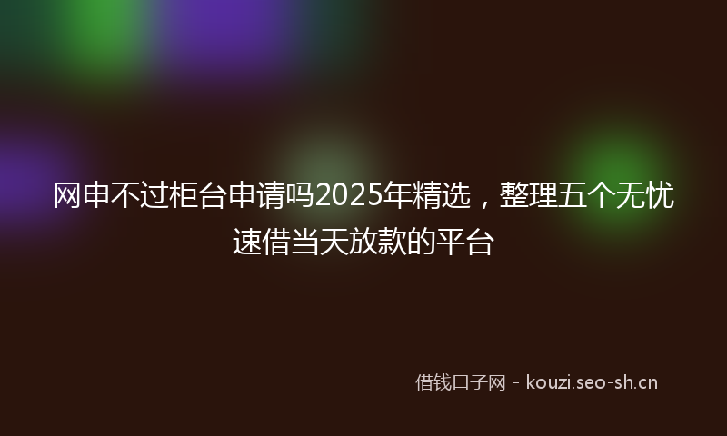 网申不过柜台申请吗2025年精选，整理五个无忧速借当天放款的平台