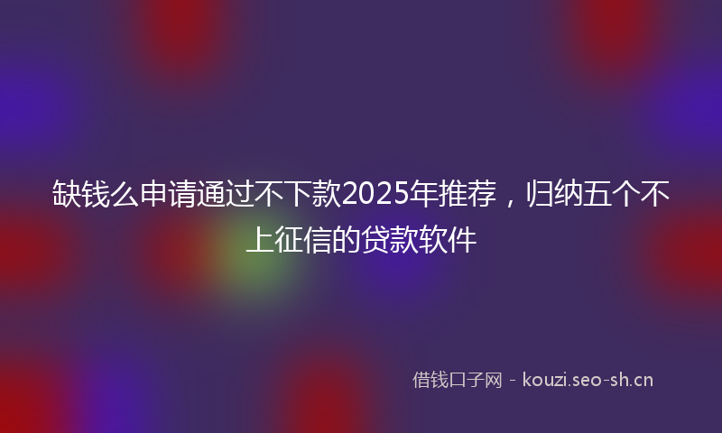 缺钱么申请通过不下款2025年推荐，归纳五个不上征信的贷款软件