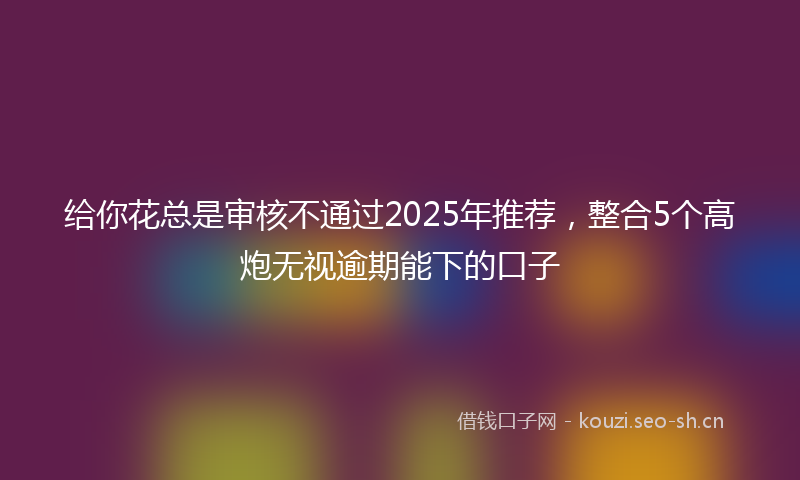 给你花总是审核不通过2025年推荐，整合5个高炮无视逾期能下的口子