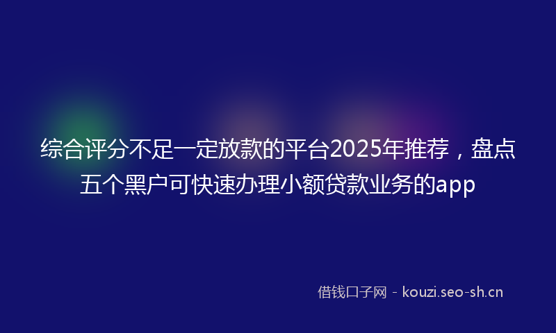 综合评分不足一定放款的平台2025年推荐，盘点五个黑户可快速办理小额贷款业务的app