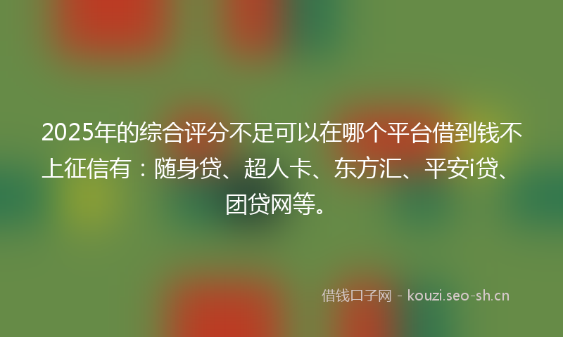 2025年的综合评分不足可以在哪个平台借到钱不上征信有：随身贷、超人卡、东方汇、平安i贷、团贷网等。