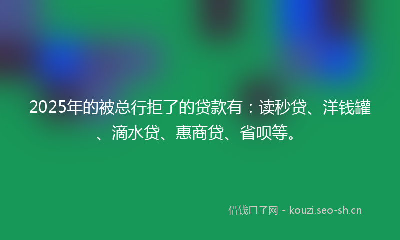 2025年的被总行拒了的贷款有：读秒贷、洋钱罐、滴水贷、惠商贷、省呗等。
